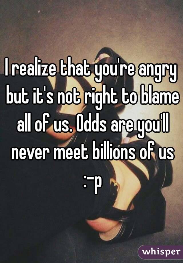 I realize that you're angry but it's not right to blame all of us. Odds are you'll never meet billions of us :-p