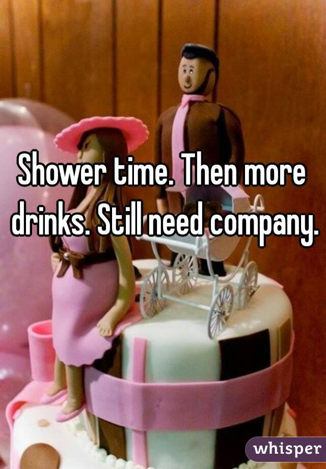 Shower time. Then more drinks. Still need company. 