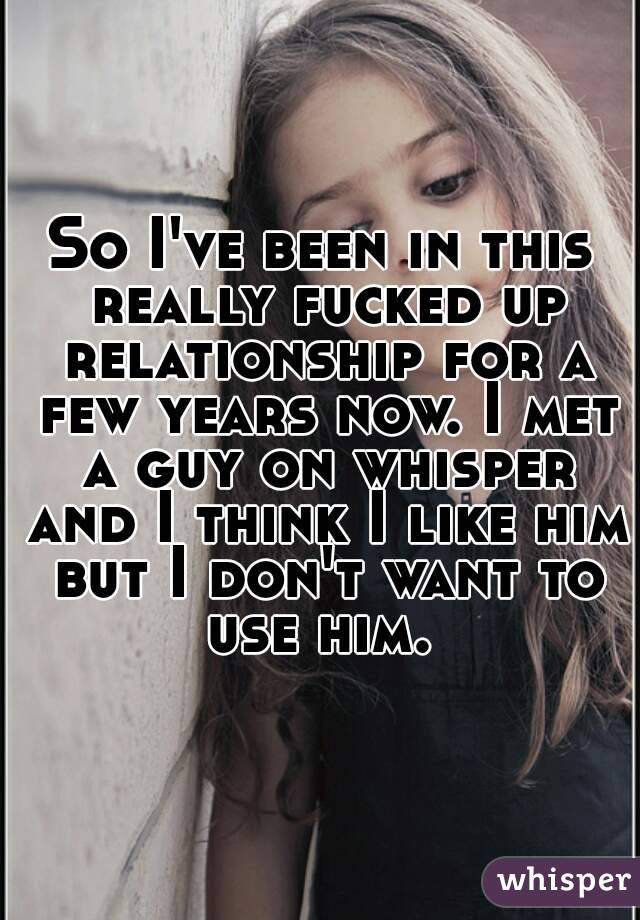 So I've been in this really fucked up relationship for a few years now. I met a guy on whisper and I think I like him but I don't want to use him. 