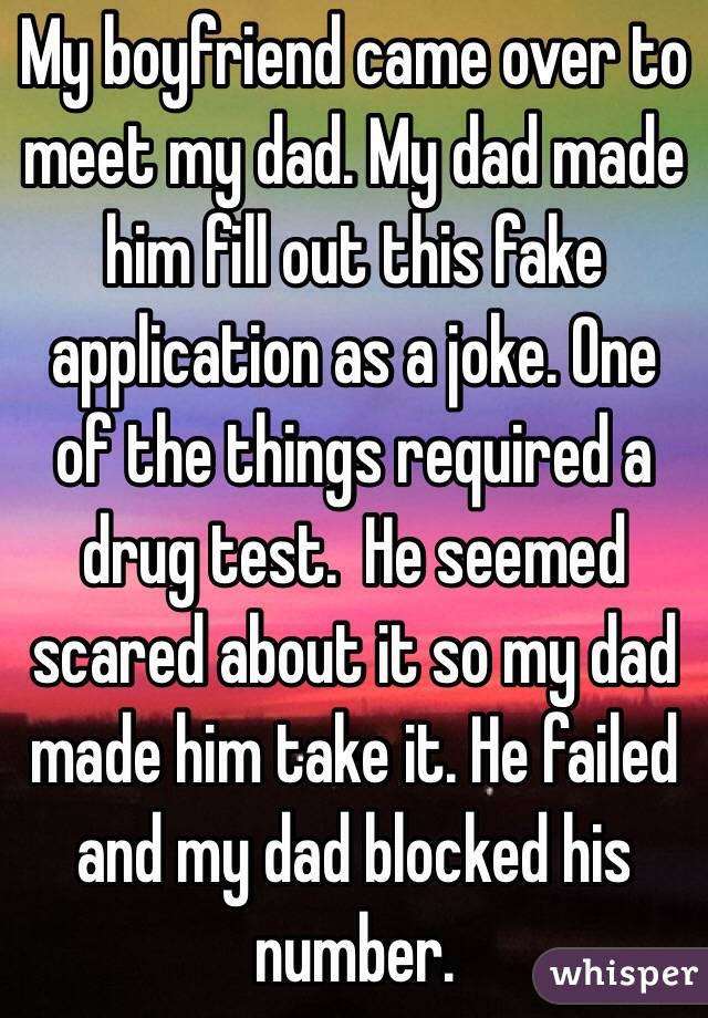 My boyfriend came over to meet my dad. My dad made him fill out this fake application as a joke. One of the things required a drug test.  He seemed scared about it so my dad made him take it. He failed and my dad blocked his number. 