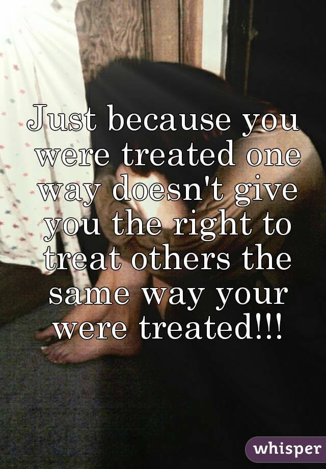 Just because you were treated one way doesn't give you the right to treat others the same way your were treated!!!