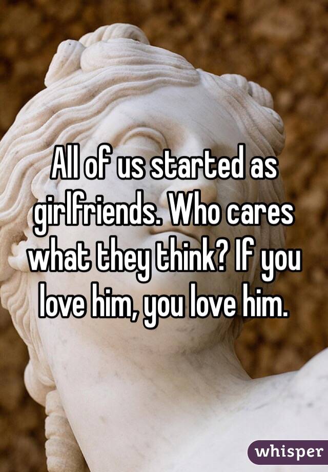 All of us started as girlfriends. Who cares what they think? If you love him, you love him. 