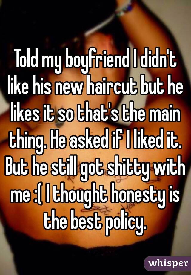 Told my boyfriend I didn't like his new haircut but he likes it so that's the main thing. He asked if I liked it. But he still got shitty with me :( I thought honesty is the best policy. 