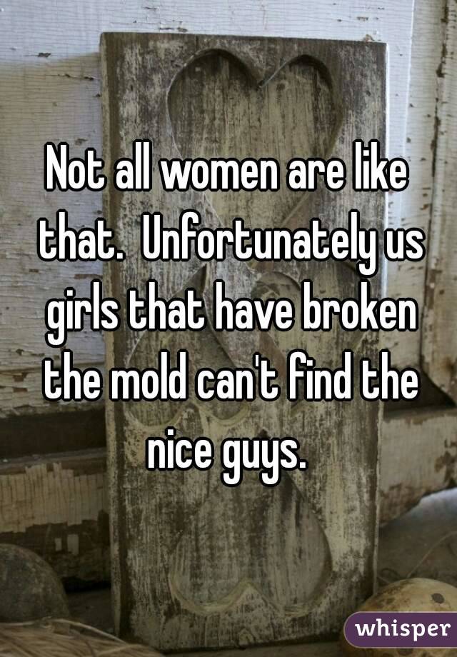 Not all women are like that.  Unfortunately us girls that have broken the mold can't find the nice guys. 