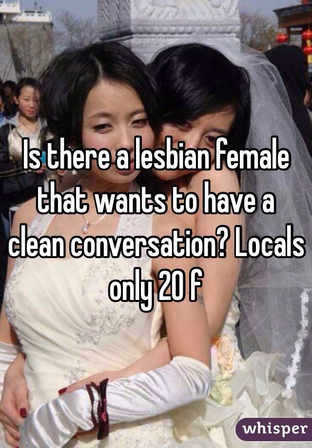Is there a lesbian female that wants to have a clean conversation? Locals only 20 f
