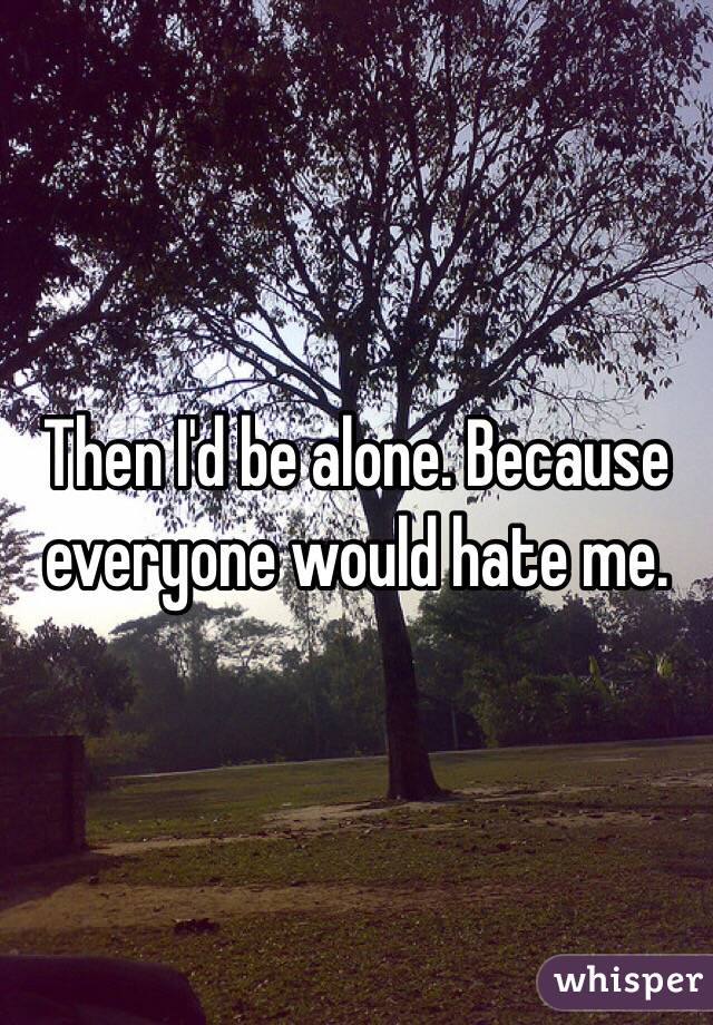 Then I'd be alone. Because everyone would hate me.