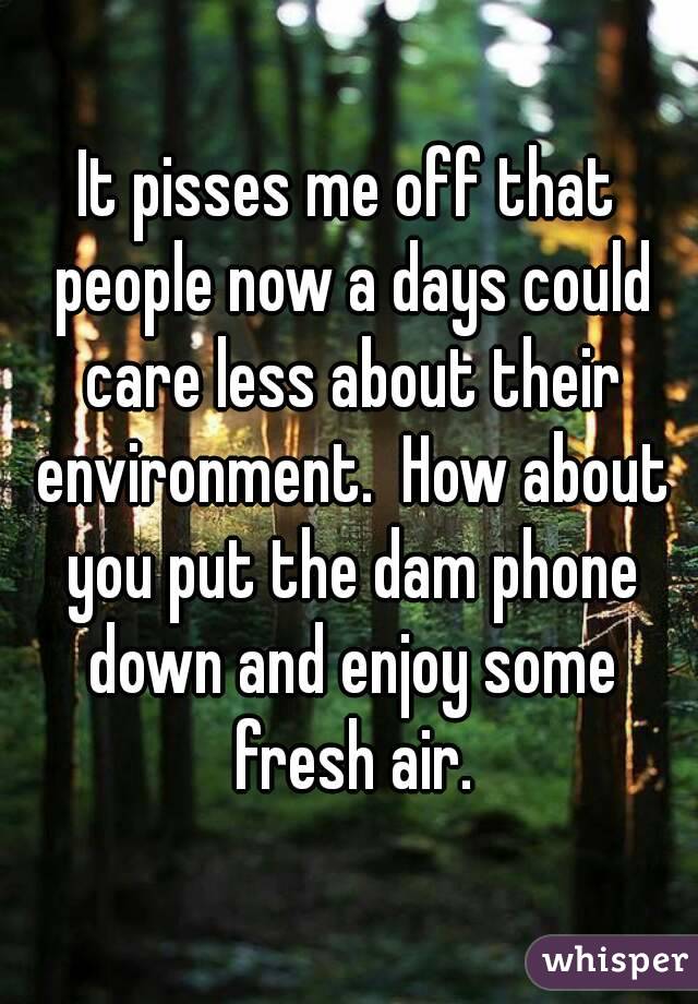 It pisses me off that people now a days could care less about their environment.  How about you put the dam phone down and enjoy some fresh air.