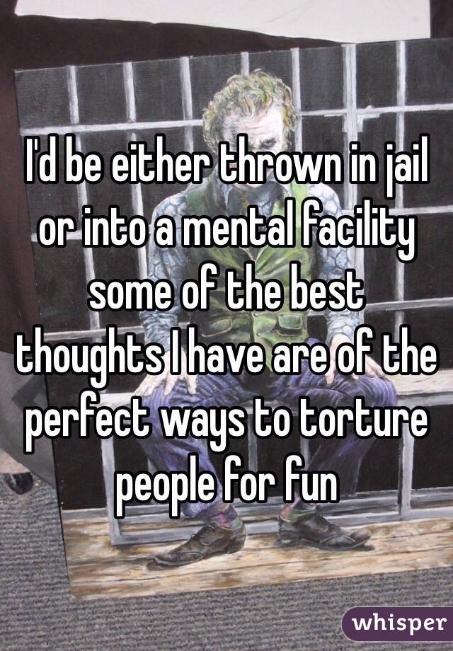 I'd be either thrown in jail or into a mental facility some of the best thoughts I have are of the perfect ways to torture people for fun