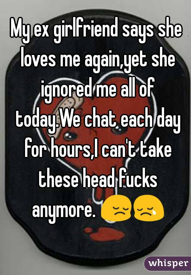 My ex girlfriend says she loves me again,yet she ignored me all of today.We chat each day for hours,I can't take these head fucks anymore. 😔😢