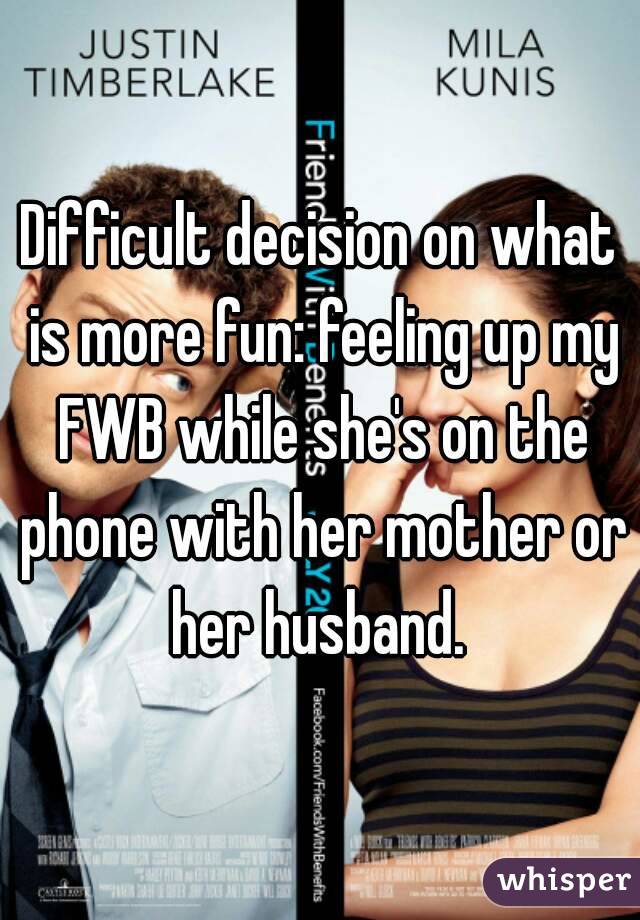 Difficult decision on what is more fun: feeling up my FWB while she's on the phone with her mother or her husband. 