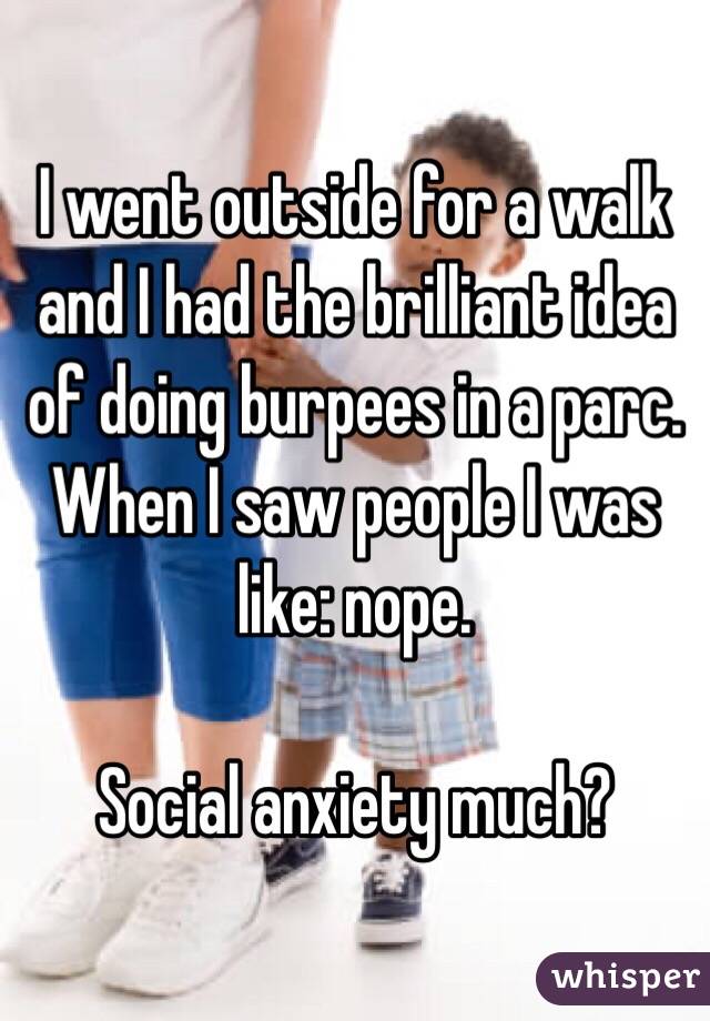I went outside for a walk and I had the brilliant idea of doing burpees in a parc. When I saw people I was like: nope.

Social anxiety much?