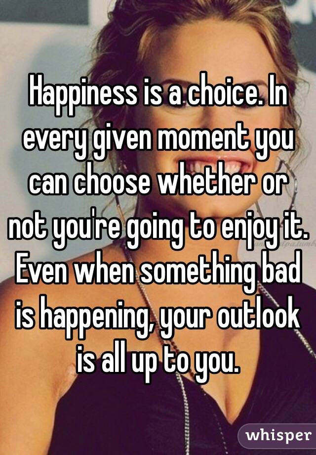 Happiness is a choice. In every given moment you can choose whether or not you're going to enjoy it. Even when something bad is happening, your outlook is all up to you. 