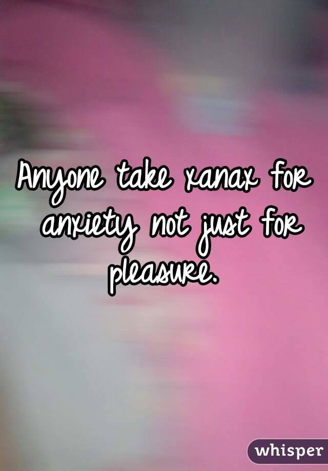 Anyone take xanax for anxiety not just for pleasure. 