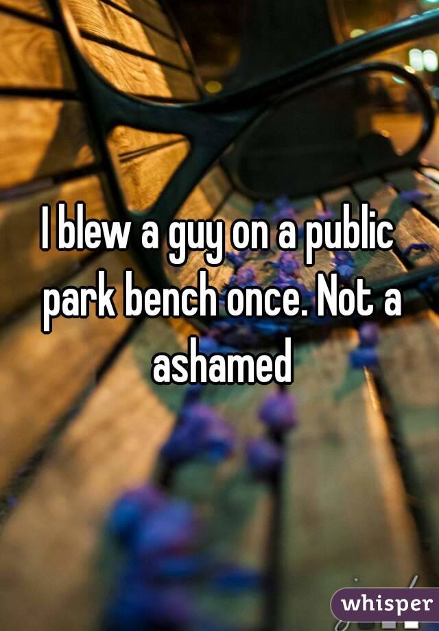 I blew a guy on a public park bench once. Not a ashamed