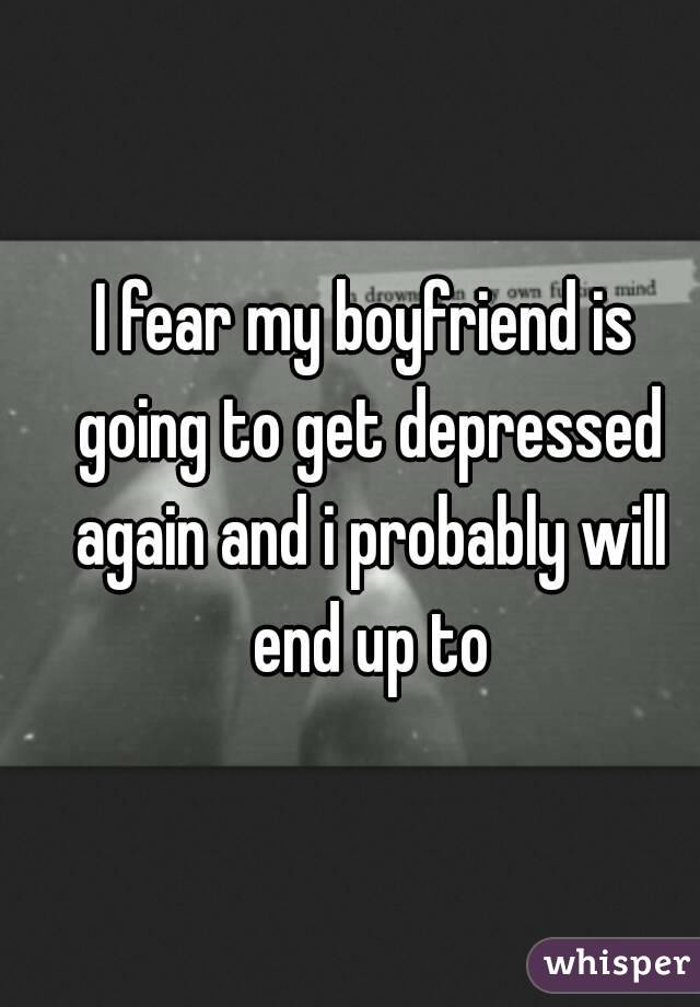 I fear my boyfriend is going to get depressed again and i probably will end up to