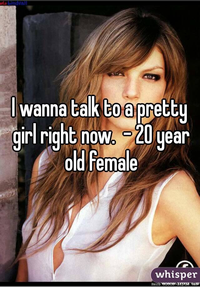 I wanna talk to a pretty girl right now.  - 20 year old female
