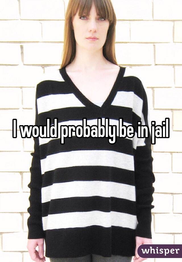 I would probably be in jail