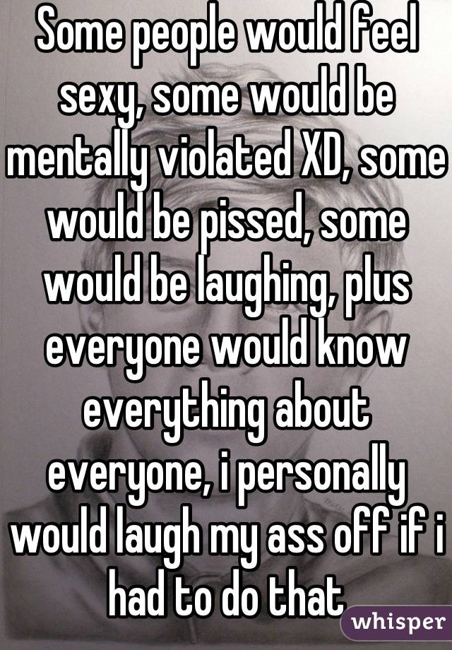 Some people would feel sexy, some would be mentally violated XD, some would be pissed, some would be laughing, plus everyone would know everything about everyone, i personally would laugh my ass off if i had to do that