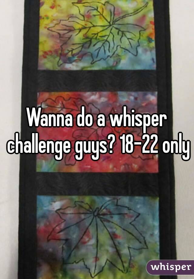 Wanna do a whisper challenge guys? 18-22 only