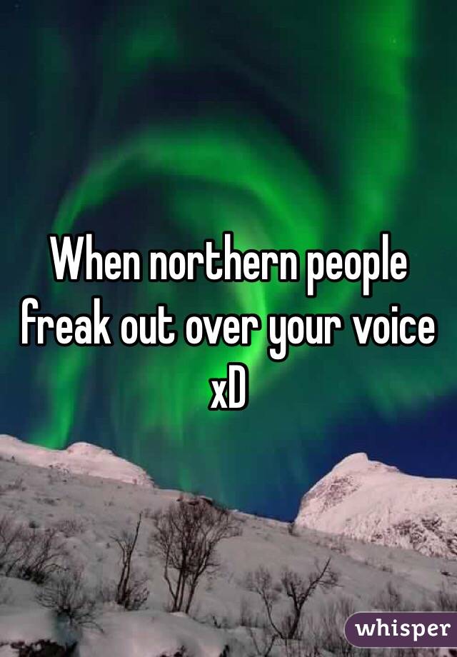 When northern people freak out over your voice xD 