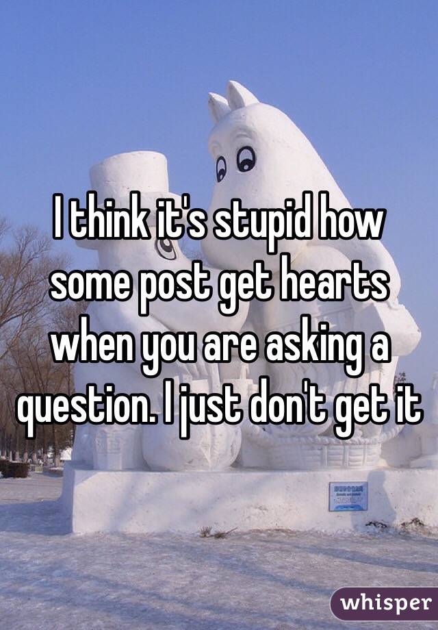 I think it's stupid how some post get hearts when you are asking a question. I just don't get it