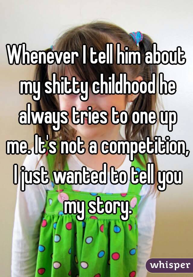 Whenever I tell him about my shitty childhood he always tries to one up me. It's not a competition, I just wanted to tell you my story.