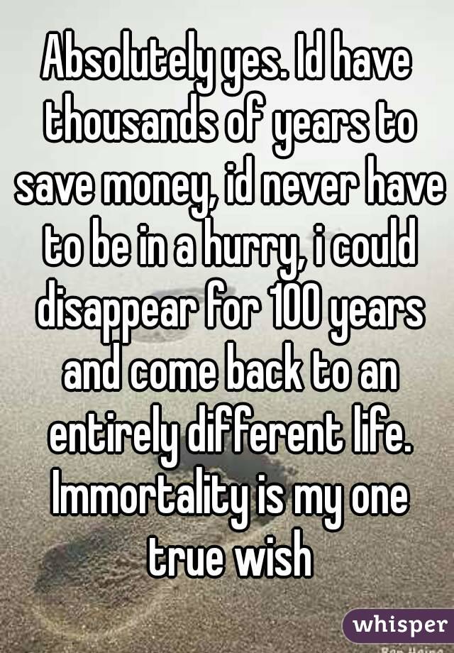 Absolutely yes. Id have thousands of years to save money, id never have to be in a hurry, i could disappear for 100 years and come back to an entirely different life. Immortality is my one true wish