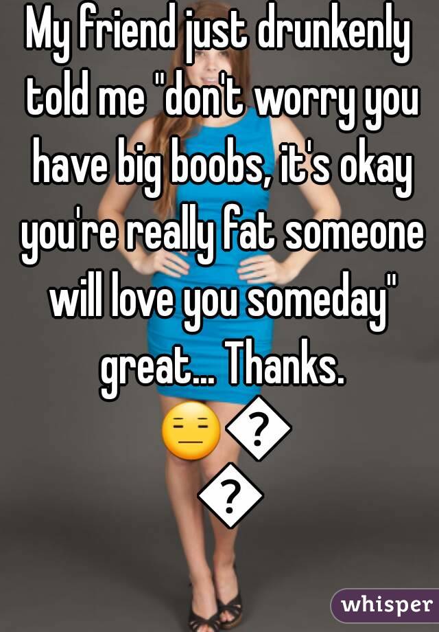 My friend just drunkenly told me "don't worry you have big boobs, it's okay you're really fat someone will love you someday" great... Thanks. 😑😑😑