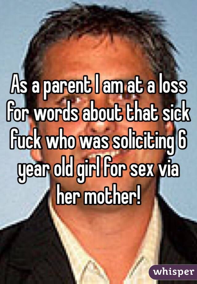 As a parent I am at a loss for words about that sick fuck who was soliciting 6 year old girl for sex via her mother! 