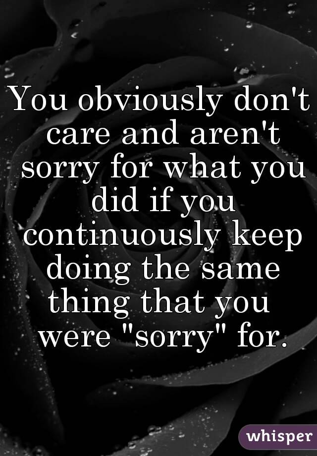 You obviously don't care and aren't sorry for what you did if you continuously keep doing the same thing that you  were "sorry" for.