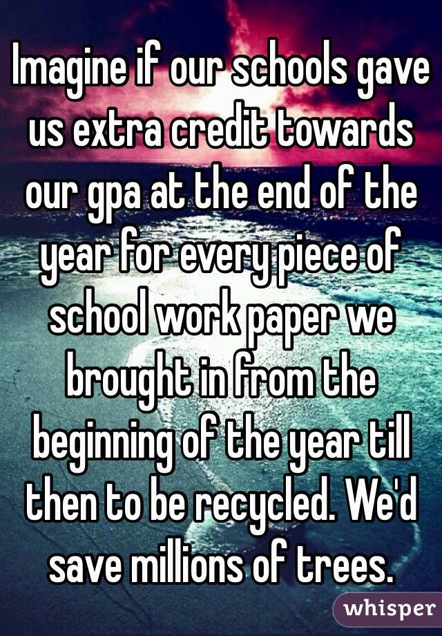 Imagine if our schools gave us extra credit towards our gpa at the end of the year for every piece of school work paper we brought in from the beginning of the year till then to be recycled. We'd save millions of trees.