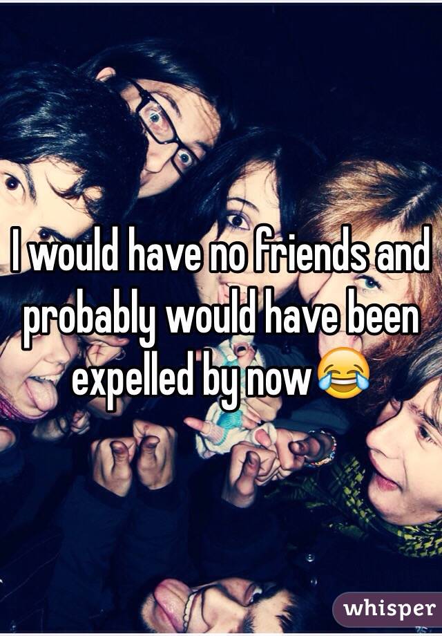 I would have no friends and probably would have been expelled by now😂