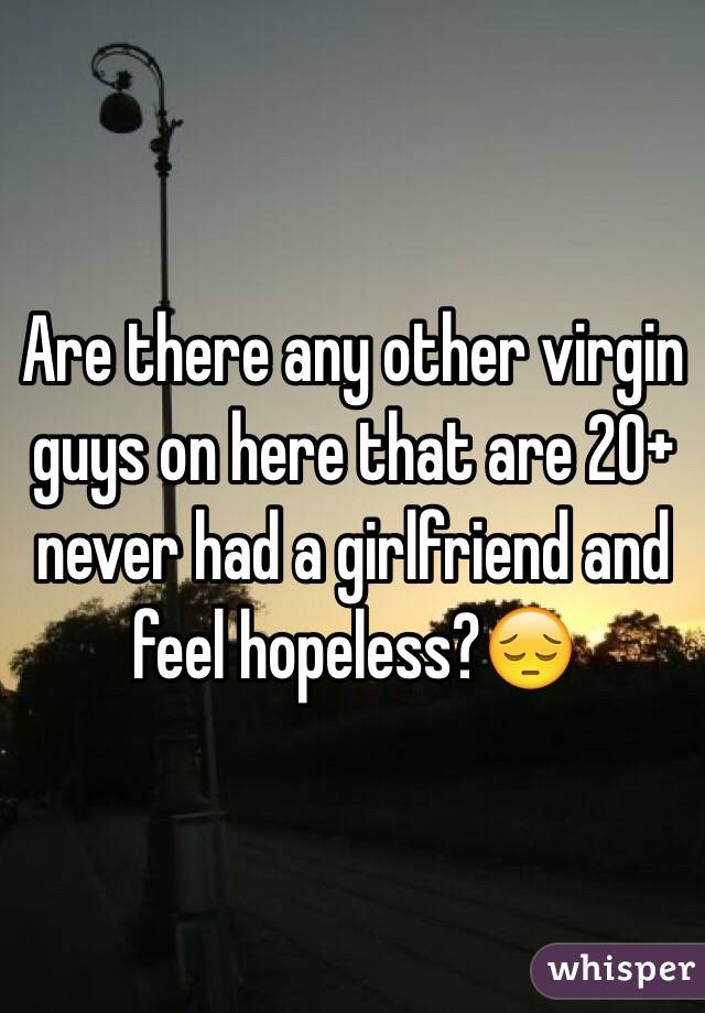 Are there any other virgin guys on here that are 20+ never had a girlfriend and feel hopeless?😔