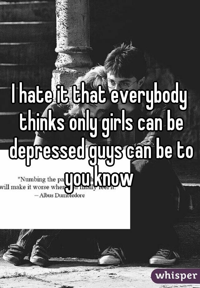 I hate it that everybody thinks only girls can be depressed guys can be to you know 