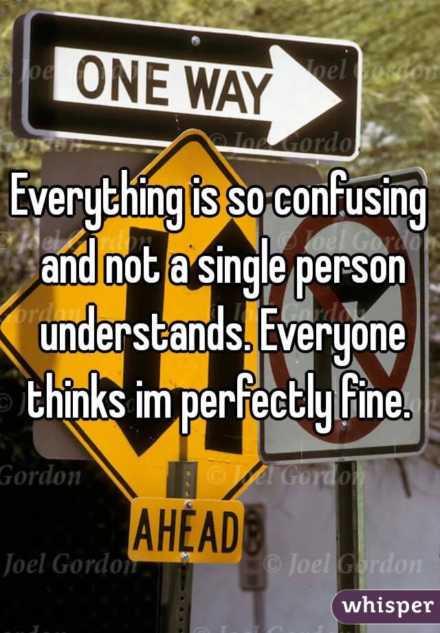 Everything is so confusing and not a single person understands. Everyone thinks im perfectly fine. 