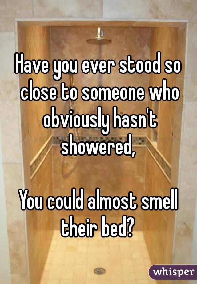 Have you ever stood so close to someone who obviously hasn't showered, 

You could almost smell their bed? 