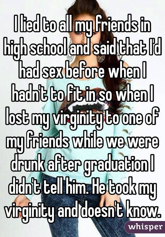 I lied to all my friends in high school and said that I'd had sex before when I hadn't to fit in so when I lost my virginity to one of my friends while we were drunk after graduation I didn't tell him. He took my virginity and doesn't know.