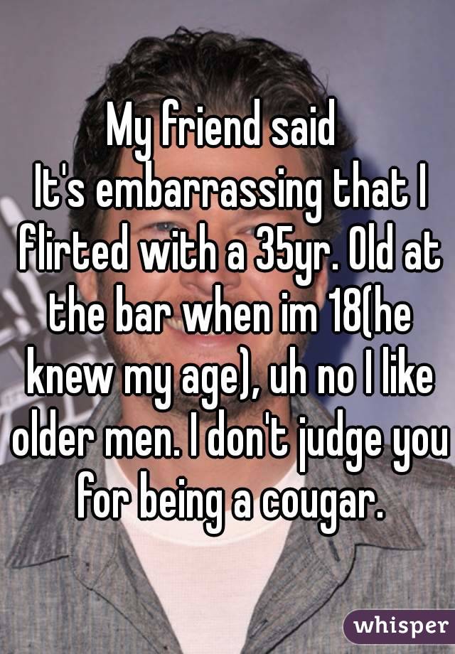 My friend said 
 It's embarrassing that I flirted with a 35yr. Old at the bar when im 18(he knew my age), uh no I like older men. I don't judge you for being a cougar.