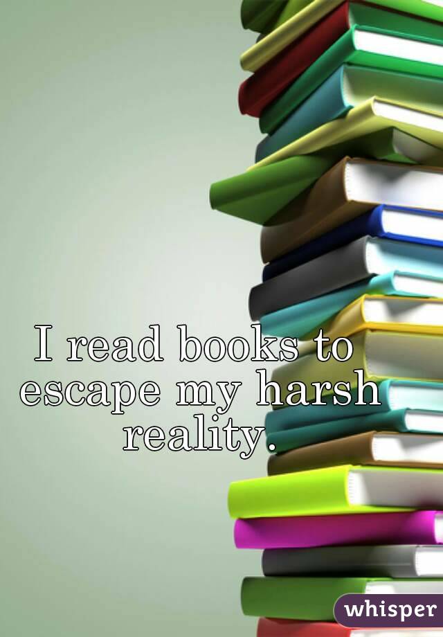 I read books to escape my harsh reality.