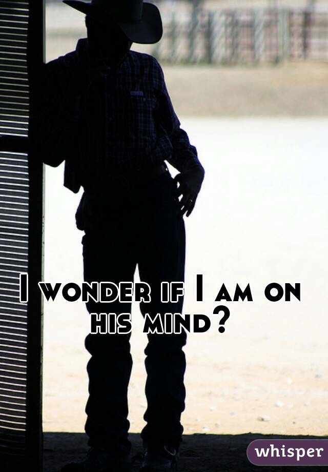 I wonder if I am on his mind? 