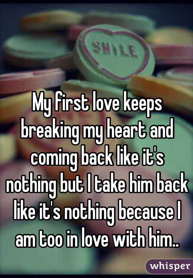 My first love keeps breaking my heart and coming back like it's nothing but I take him back like it's nothing because I am too in love with him..