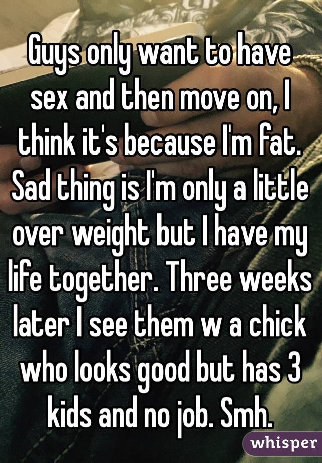 Guys only want to have sex and then move on, I think it's because I'm fat. Sad thing is I'm only a little over weight but I have my life together. Three weeks later I see them w a chick who looks good but has 3 kids and no job. Smh.