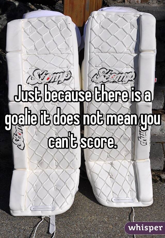 Just because there is a goalie it does not mean you can't score.