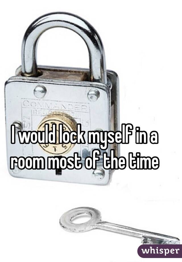 I would lock myself in a room most of the time