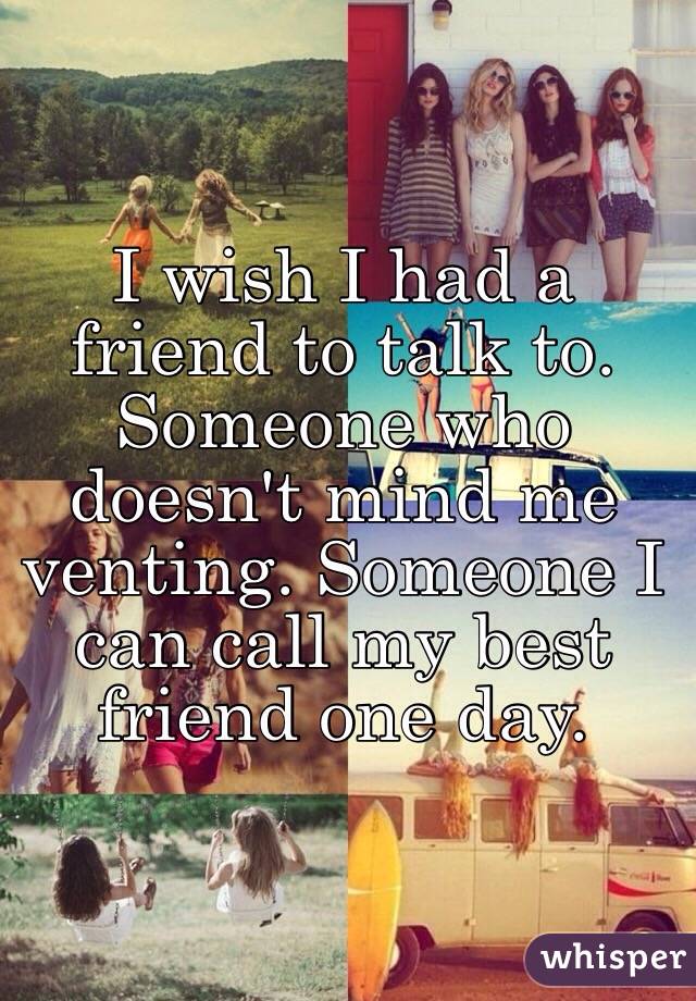 I wish I had a friend to talk to. Someone who doesn't mind me venting. Someone I can call my best friend one day.
