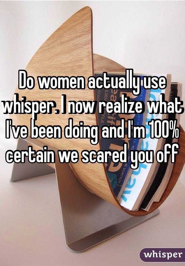 Do women actually use whisper. I now realize what I've been doing and I'm 100% certain we scared you off 