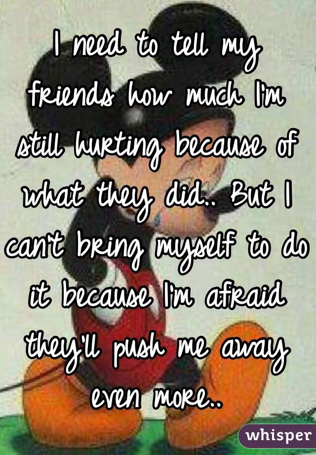 I need to tell my friends how much I'm still hurting because of what they did.. But I can't bring myself to do it because I'm afraid they'll push me away even more..