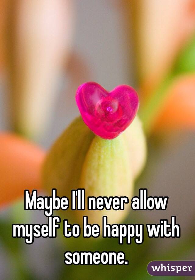 Maybe I'll never allow myself to be happy with someone.