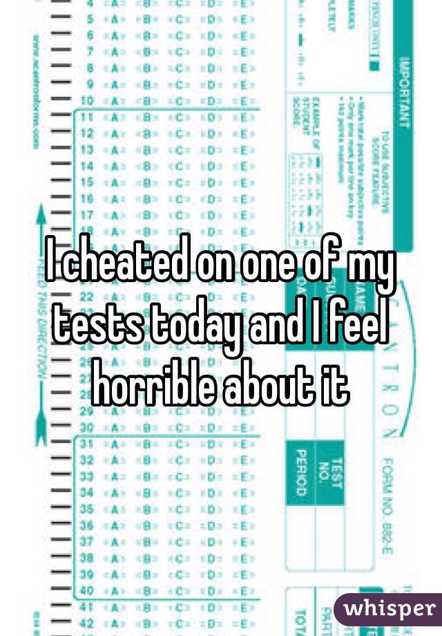 I cheated on one of my tests today and I feel horrible about it 
