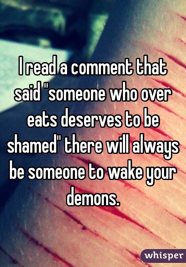 I read a comment that said "someone who over eats deserves to be shamed" there will always be someone to wake your demons. 